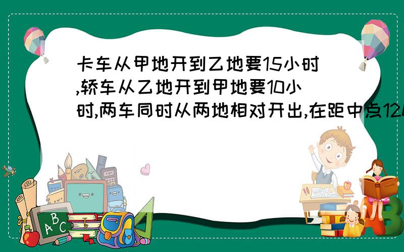 卡车从甲地开到乙地要15小时,轿车从乙地开到甲地要10小时,两车同时从两地相对开出,在距中点120km处相遇