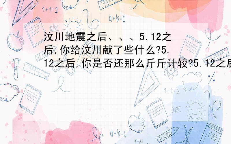 汶川地震之后、、、5.12之后,你给汶川献了些什么?5.12之后,你是否还那么斤斤计较?5.12之后,你对人的一生有何感