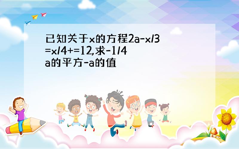 已知关于x的方程2a-x/3=x/4+=12,求-1/4a的平方-a的值