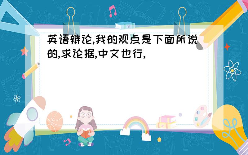 英语辩论,我的观点是下面所说的,求论据,中文也行,