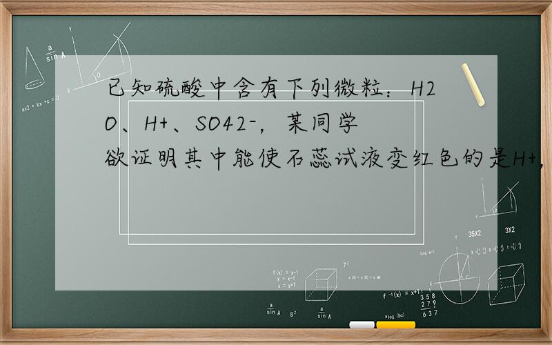 已知硫酸中含有下列微粒：H2O、H+、SO42-，某同学欲证明其中能使石蕊试液变红色的是H+，设计了如下实验：