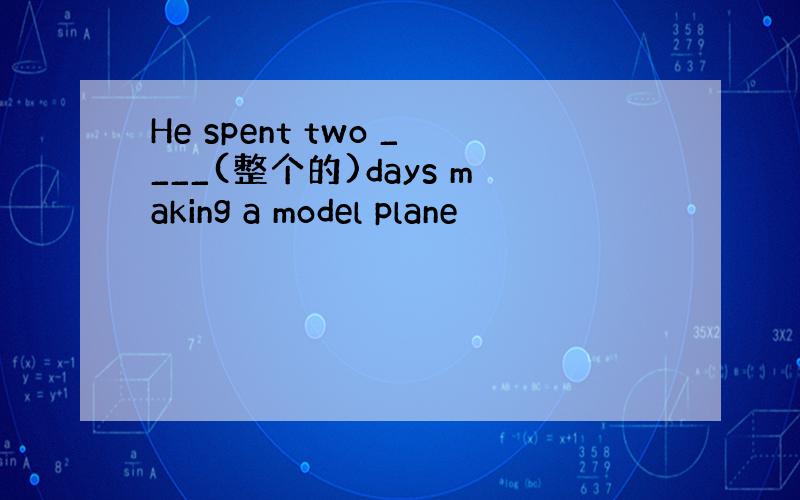 He spent two ____(整个的)days making a model plane