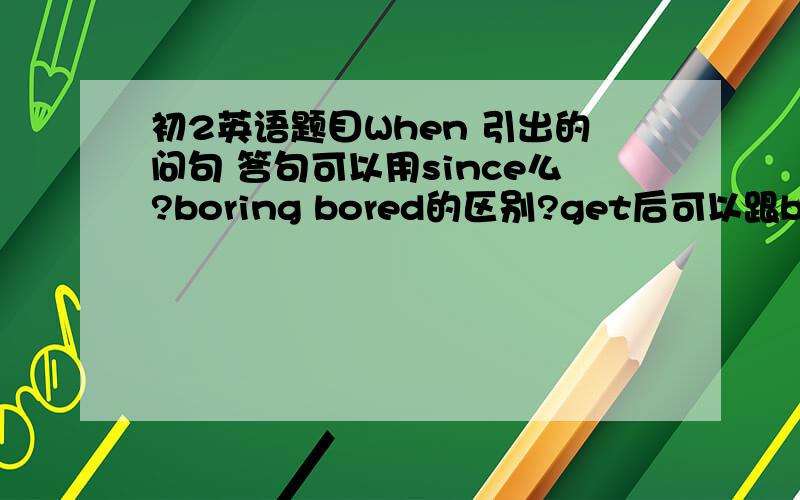 初2英语题目When 引出的问句 答句可以用since么?boring bored的区别?get后可以跟bored么ge