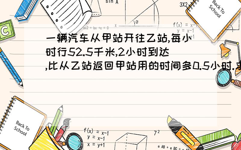 一辆汽车从甲站开往乙站,每小时行52.5千米,2小时到达,比从乙站返回甲站用的时间多0.5小时.求这辆车往