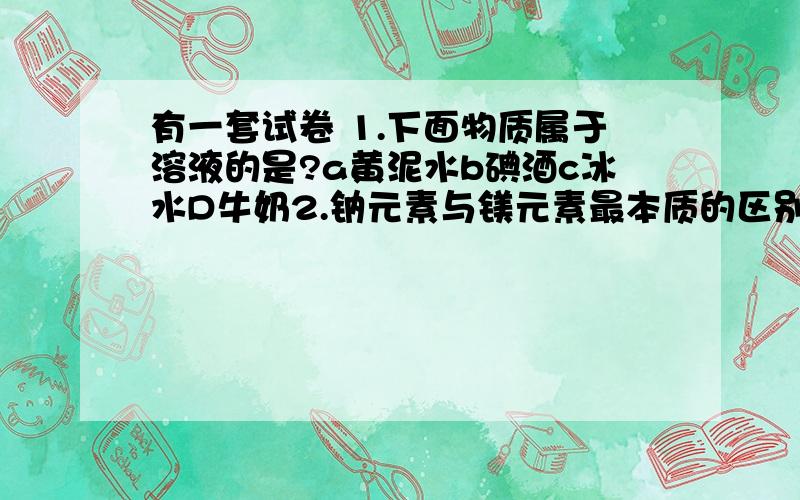 有一套试卷 1.下面物质属于溶液的是?a黄泥水b碘酒c冰水D牛奶2.钠元素与镁元素最本质的区别是?这是前两个题!我要这套