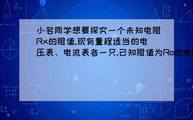 小名同学想要探究一个未知电阻Rx的阻值,现有量程适当的电压表、电流表各一只,已知阻值为Ro的电阻一只,以及电源、若干开关