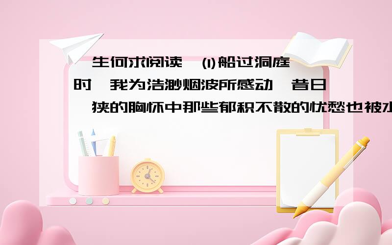 一生何求阅读,(1)船过洞庭时,我为浩渺烟波所感动,昔日褊狭的胸怀中那些郁积不散的忧愁也被水荡涤一清.感觉自己真正年轻,