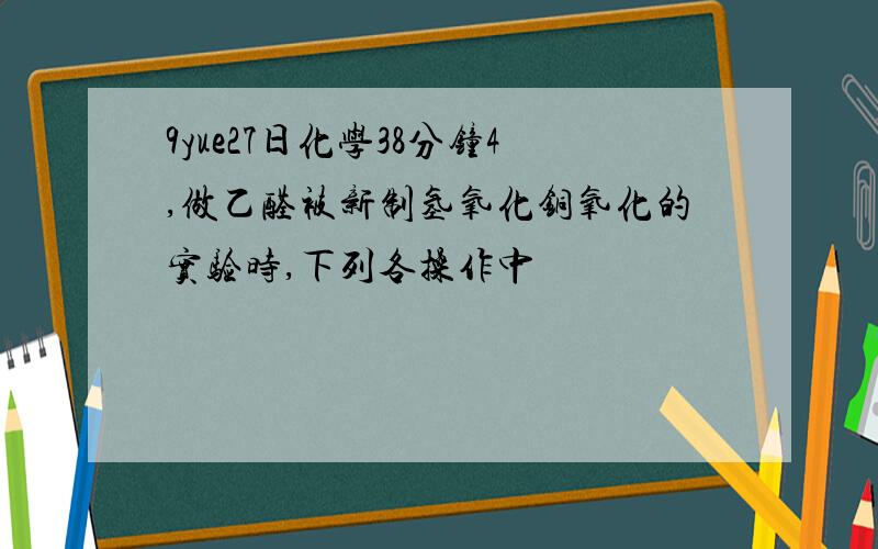 9yue27日化学38分钟4,做乙醛被新制氢氧化铜氧化的实验时,下列各操作中