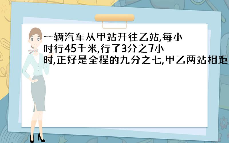 一辆汽车从甲站开往乙站,每小时行45千米,行了3分之7小时,正好是全程的九分之七,甲乙两站相距多远