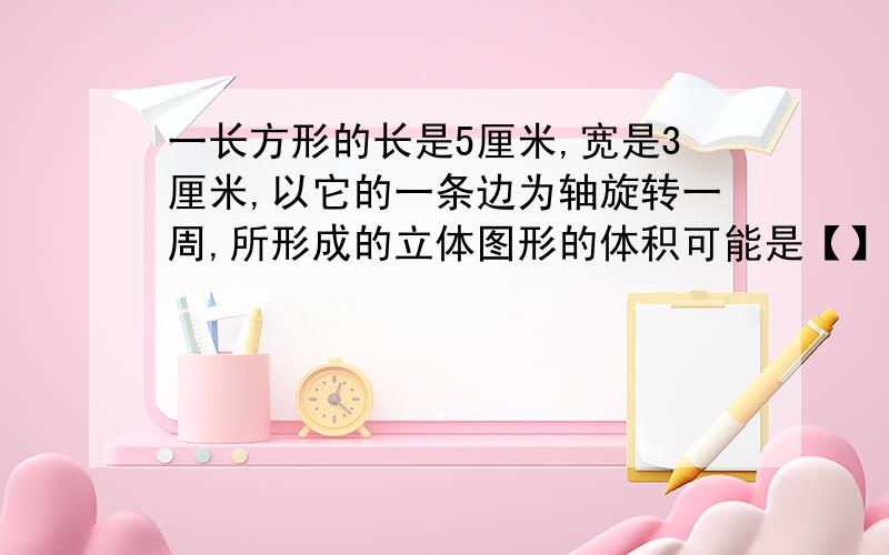 一长方形的长是5厘米,宽是3厘米,以它的一条边为轴旋转一周,所形成的立体图形的体积可能是【】立方厘米