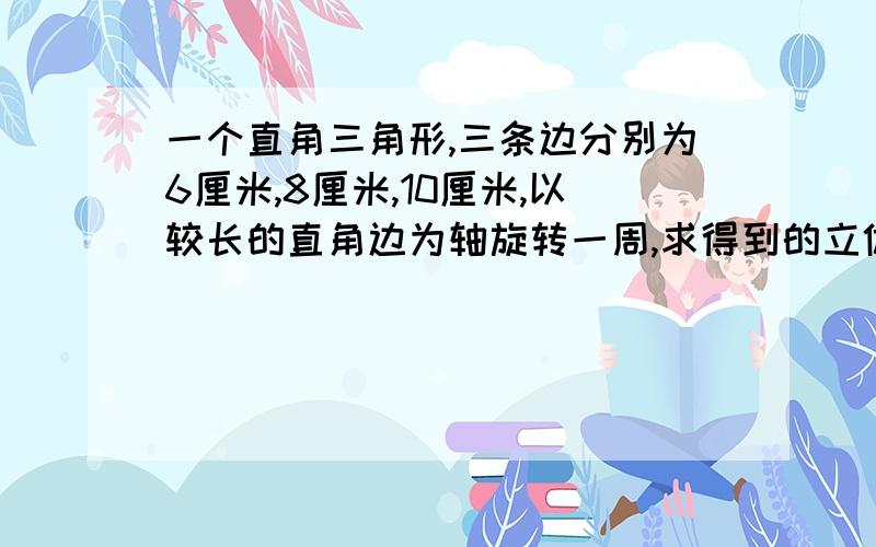 一个直角三角形,三条边分别为6厘米,8厘米,10厘米,以较长的直角边为轴旋转一周,求得到的立体图形的体积是多少立方厘米?