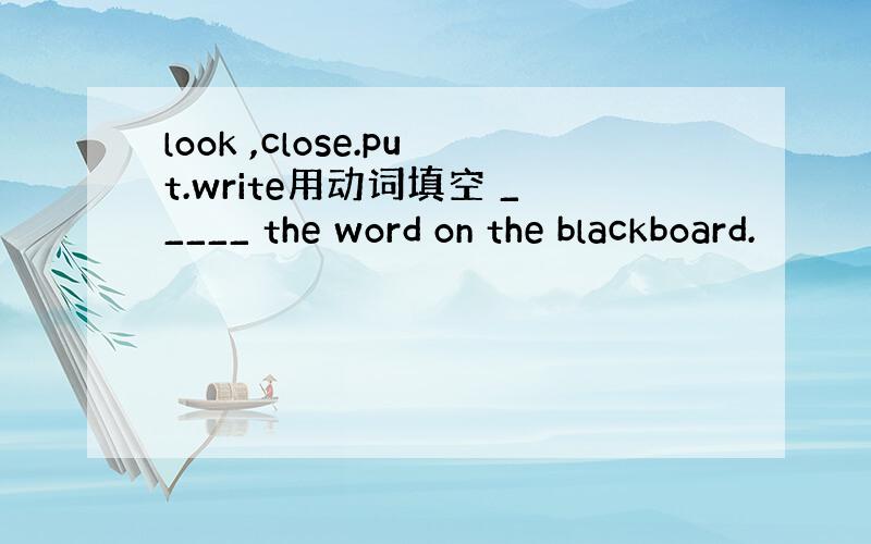 look ,close.put.write用动词填空 _____ the word on the blackboard.