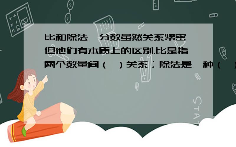 比和除法、分数虽然关系紧密,但他们有本质上的区别.比是指两个数量间（ ）关系；除法是一种（ ）；