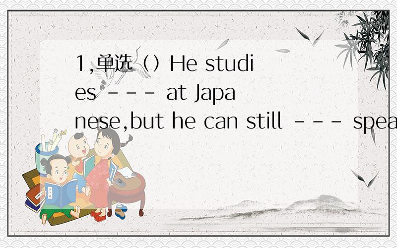 1,单选（）He studies --- at Japanese,but he can still --- speak