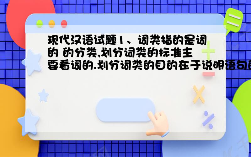 现代汉语试题1、词类指的是词的 的分类,划分词类的标准主要看词的.划分词类的目的在于说明语句的结构和各类词的用法.2、五