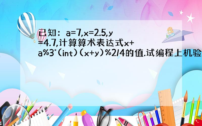 已知：a=7,x=2.5,y=4.7,计算算术表达式x+a%3*(int)(x+y)%2/4的值.试编程上机验证.求大神