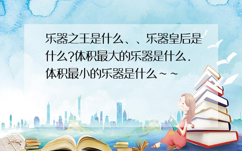 乐器之王是什么、、乐器皇后是什么?体积最大的乐器是什么.体积最小的乐器是什么~~