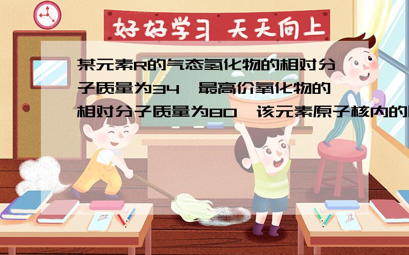 某元素R的气态氢化物的相对分子质量为34,最高价氧化物的相对分子质量为80,该元素原子核内的质子数为质量数的一半,求：该