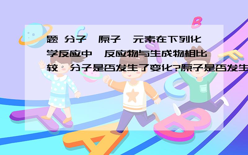 题 分子、原子、元素在下列化学反应中,反应物与生成物相比较,分子是否发生了变化?原子是否发生了变化?元素是否发生了变化?