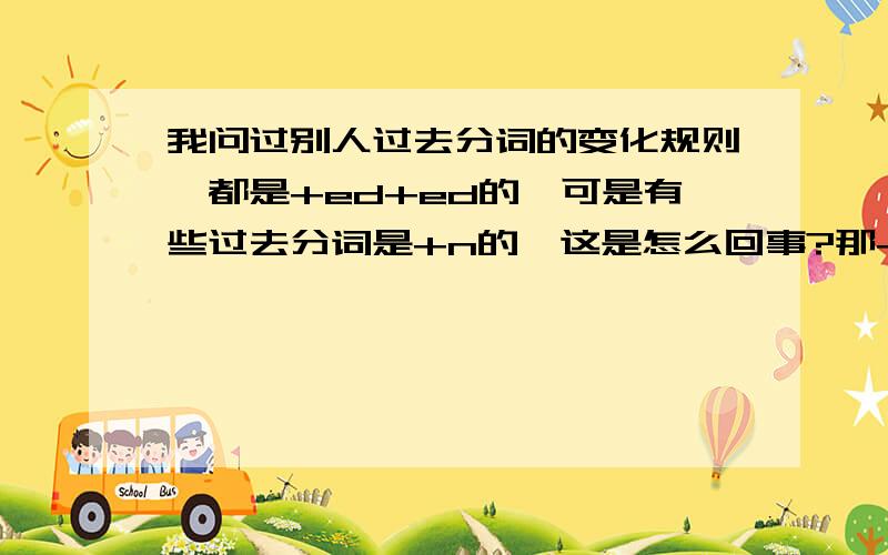 我问过别人过去分词的变化规则,都是+ed+ed的,可是有些过去分词是+n的,这是怎么回事?那+n的动词过去分词变化规则又