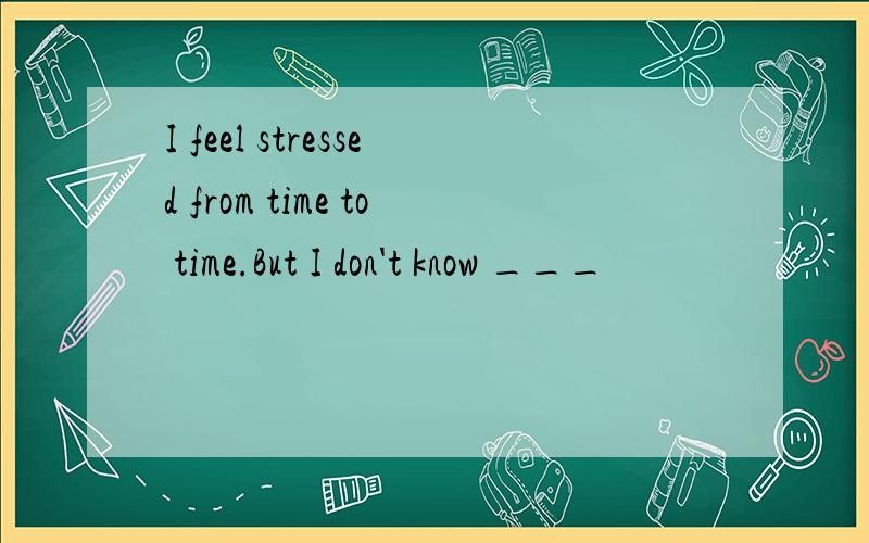 I feel stressed from time to time.But I don't know ___