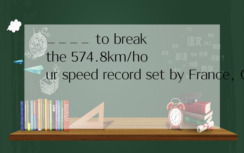 ____ to break the 574.8km/hour speed record set by France, C