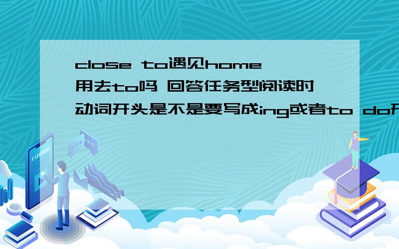 close to遇见home用去to吗 回答任务型阅读时动词开头是不是要写成ing或者to do形