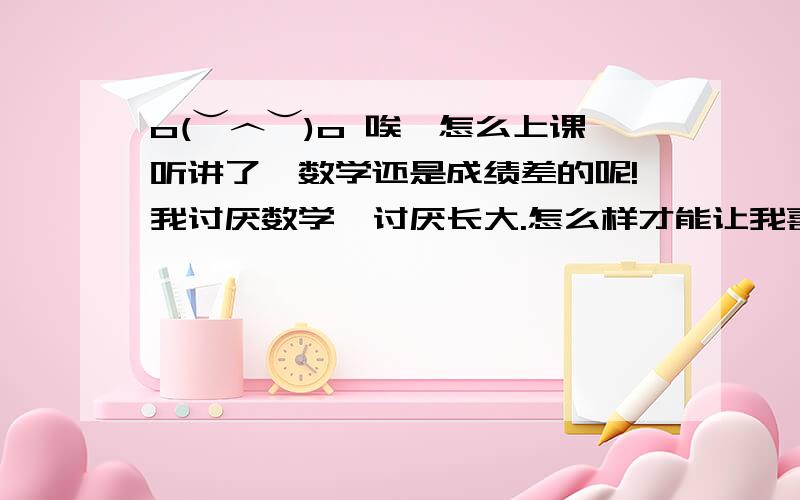 o(︶︿︶)o 唉,怎么上课听讲了,数学还是成绩差的呢!我讨厌数学,讨厌长大.怎么样才能让我喜欢上数学啊