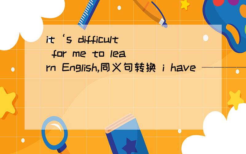 it‘s difficult for me to learn English,同义句转换 i have ———— ———