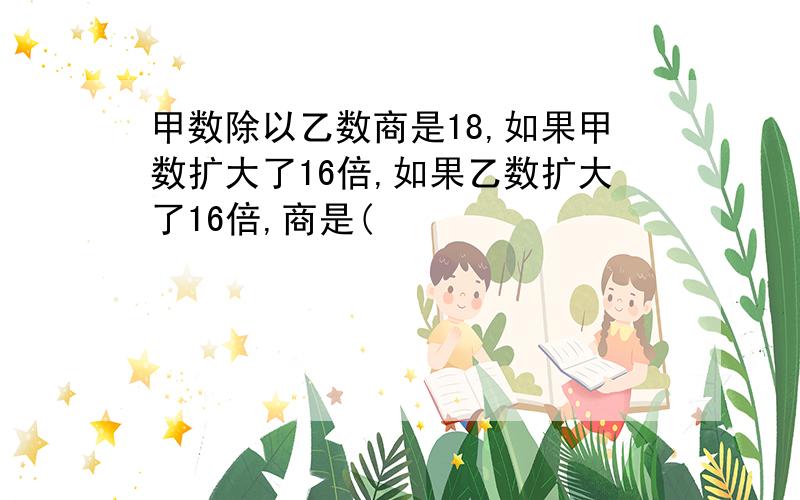 甲数除以乙数商是18,如果甲数扩大了16倍,如果乙数扩大了16倍,商是(