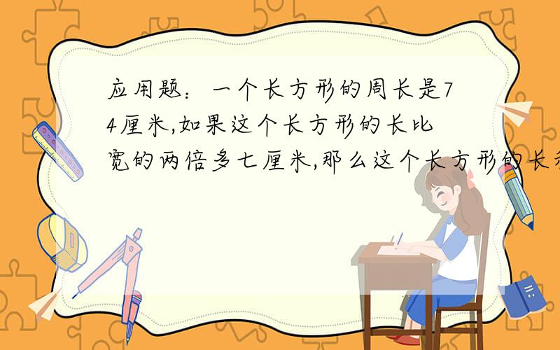 应用题：一个长方形的周长是74厘米,如果这个长方形的长比宽的两倍多七厘米,那么这个长方形的长和宽各是几厘米?