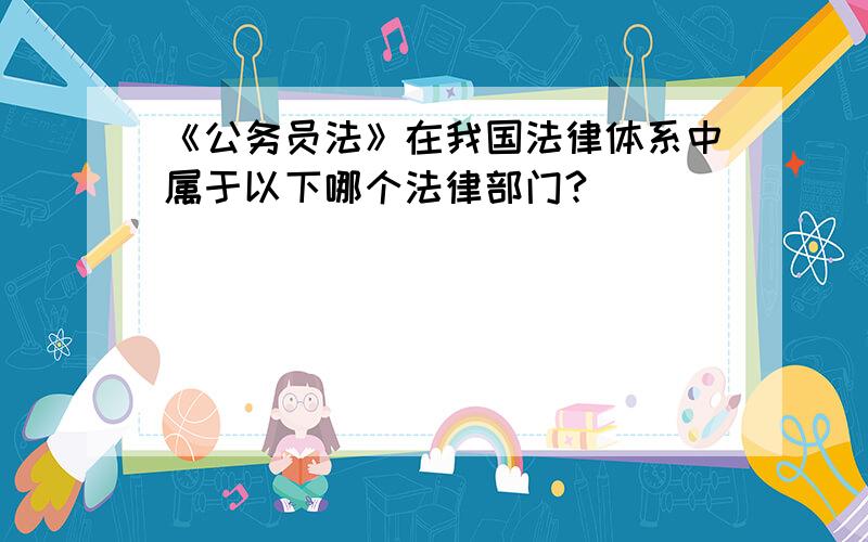 《公务员法》在我国法律体系中属于以下哪个法律部门?