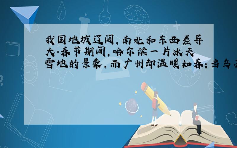 我国地域辽阔，南北和东西差异大．春节期间，哈尔滨一片冰天雪地的景象，而广州却温暖如春；当乌苏里江旭日东升时，帕米尔高原还