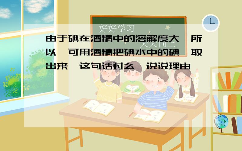 由于碘在酒精中的溶解度大,所以,可用酒精把碘水中的碘萃取出来,这句话对么,说说理由