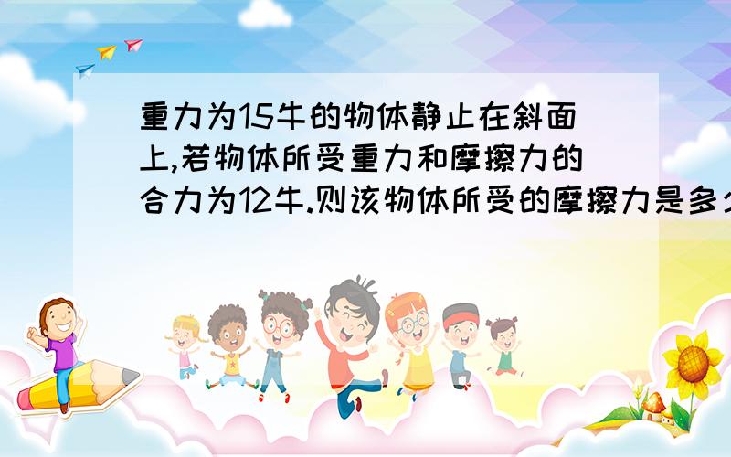 重力为15牛的物体静止在斜面上,若物体所受重力和摩擦力的合力为12牛.则该物体所受的摩擦力是多少牛