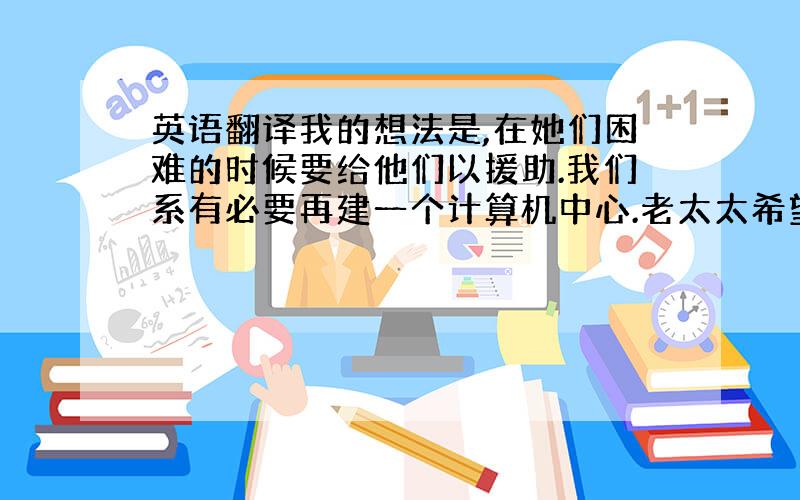 英语翻译我的想法是,在她们困难的时候要给他们以援助.我们系有必要再建一个计算机中心.老太太希望能活到看见孙子上大学.他讲