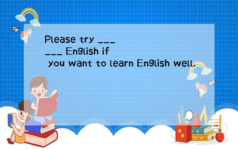 Please try ______ English if you want to learn English well.