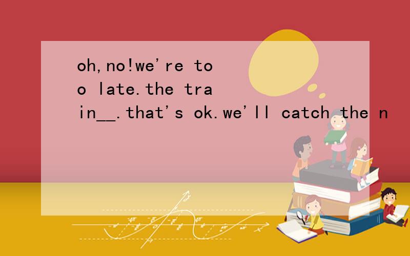 oh,no!we're too late.the train__.that's ok.we'll catch the n