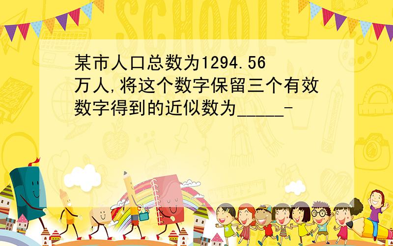 某市人口总数为1294.56万人,将这个数字保留三个有效数字得到的近似数为_____-