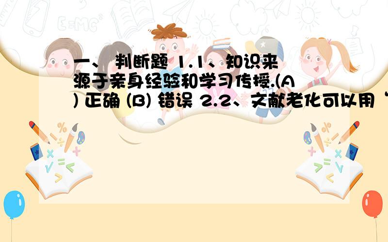 一、 判断题 1.1、知识来源于亲身经验和学习传授.(A) 正确 (B) 错误 2.2、文献老化可以用“半衰期”来表示.