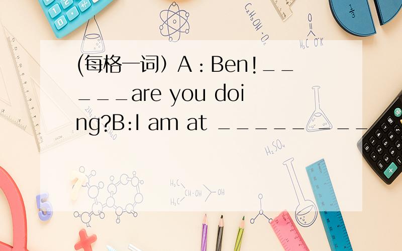 (每格一词）A：Ben!_____are you doing?B:I am at _____ _____ _____.T