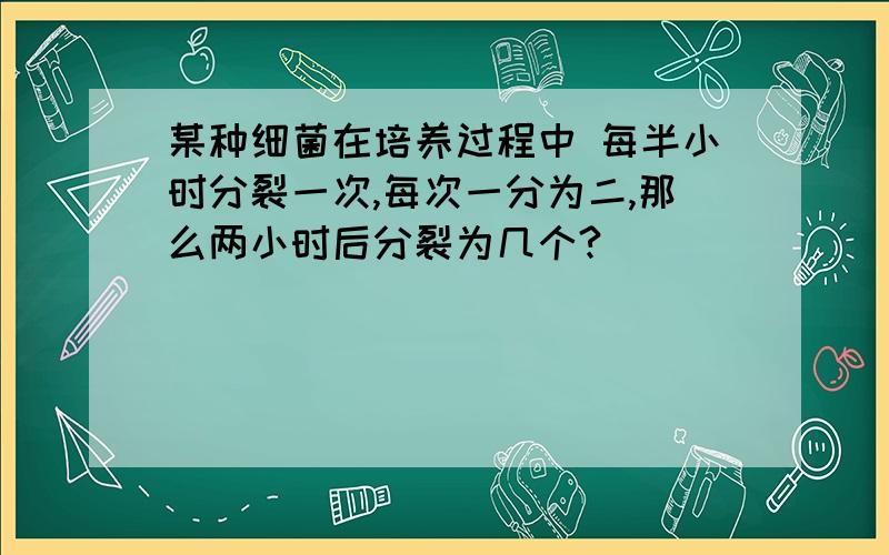 某种细菌在培养过程中 每半小时分裂一次,每次一分为二,那么两小时后分裂为几个?