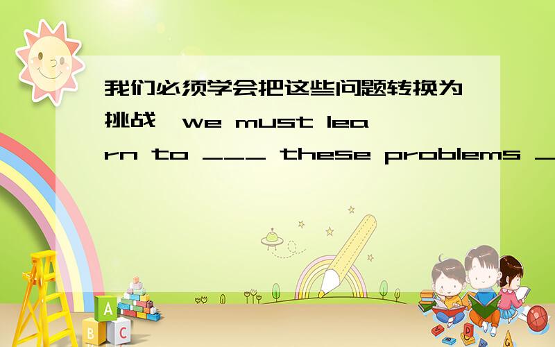 我们必须学会把这些问题转换为挑战,we must learn to ___ these problems ___ cha