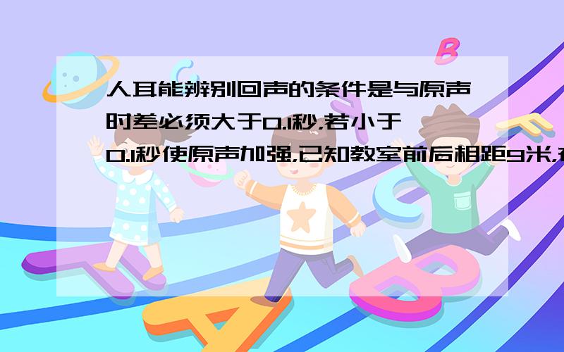 人耳能辨别回声的条件是与原声时差必须大于0.1秒，若小于0.1秒使原声加强，已知教室前后相距9米，在讲台说话能听到回声吗