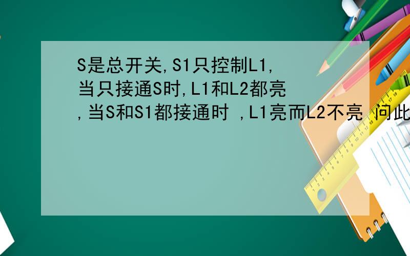 S是总开关,S1只控制L1,当只接通S时,L1和L2都亮,当S和S1都接通时 ,L1亮而L2不亮 问此电路图怎么画