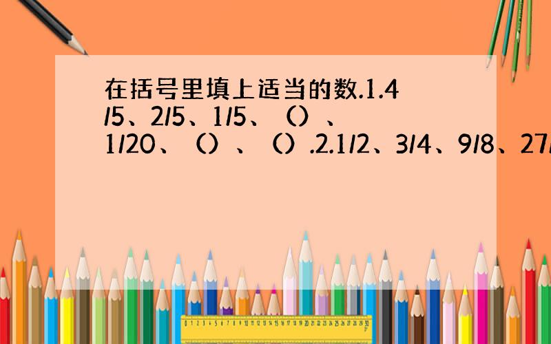 在括号里填上适当的数.1.4/5、2/5、1/5、（）、1/20、（）、（）.2.1/2、3/4、9/8、27/16、（