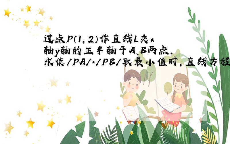 过点P（1,2）作直线L交x轴y轴的正半轴于A、B两点,求使/PA/＊/PB/取最小值时,直线方程