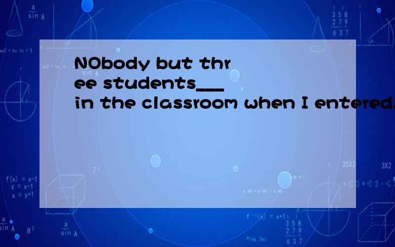 NObody but three students___in the classroom when I entered.