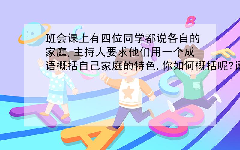 班会课上有四位同学都说各自的家庭,主持人要求他们用一个成语概括自己家庭的特色,你如何概括呢?请做解