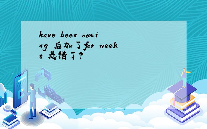 have been coming 后加了for weeks 是错了?